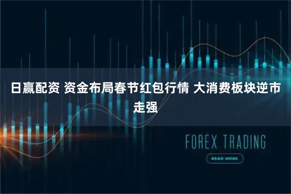 日赢配资 资金布局春节红包行情 大消费板块逆市走强
