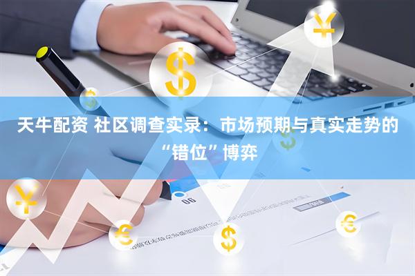 天牛配资 社区调查实录：市场预期与真实走势的“错位”博弈