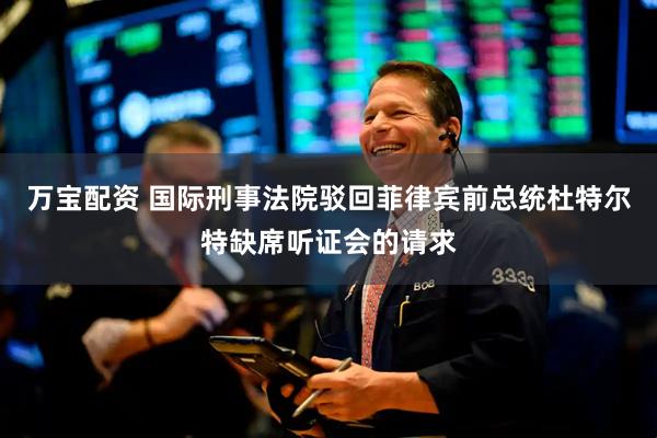 万宝配资 国际刑事法院驳回菲律宾前总统杜特尔特缺席听证会的请求