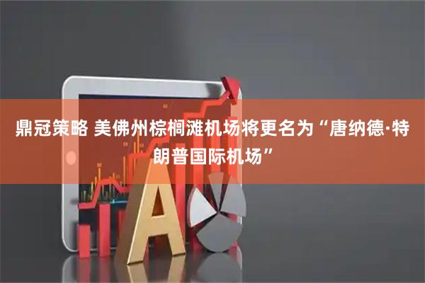 鼎冠策略 美佛州棕榈滩机场将更名为“唐纳德·特朗普国际机场”