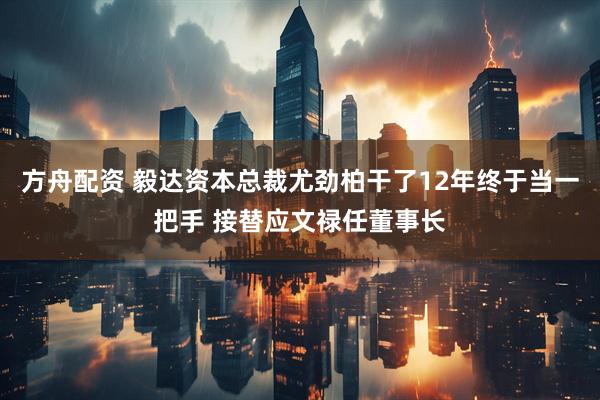 方舟配资 毅达资本总裁尤劲柏干了12年终于当一把手 接替应文禄任董事长