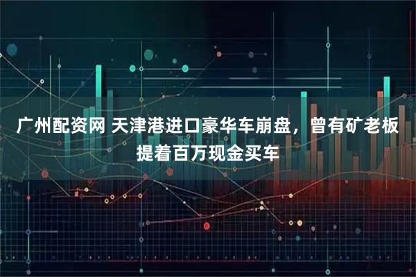 广州配资网 天津港进口豪华车崩盘，曾有矿老板提着百万现金买车