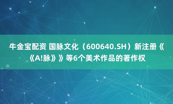 牛金宝配资 国脉文化（600640.SH）新注册《《A!脉》》等6个美术作品的著作权