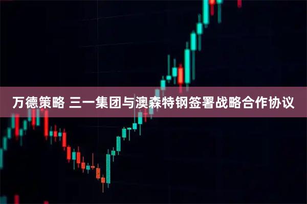 万德策略 三一集团与澳森特钢签署战略合作协议