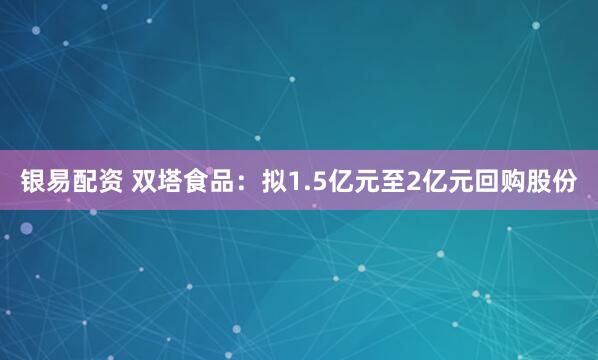 银易配资 双塔食品：拟1.5亿元至2亿元回购股份