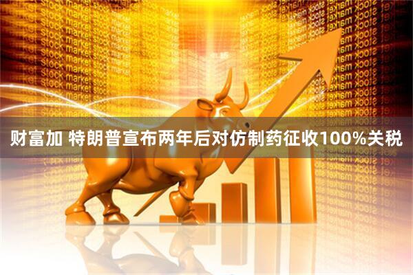 财富加 特朗普宣布两年后对仿制药征收100%关税