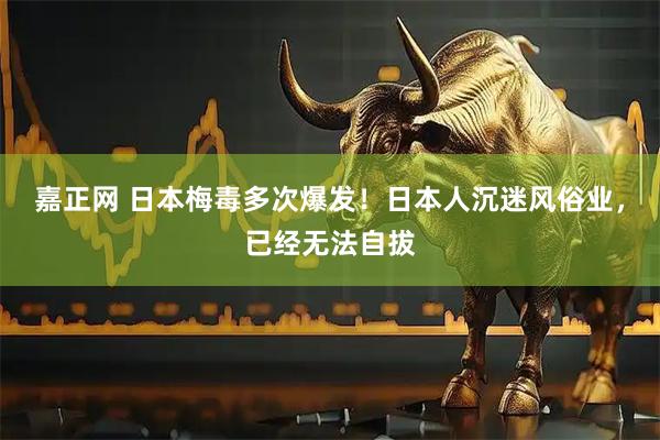 嘉正网 日本梅毒多次爆发！日本人沉迷风俗业，已经无法自拔