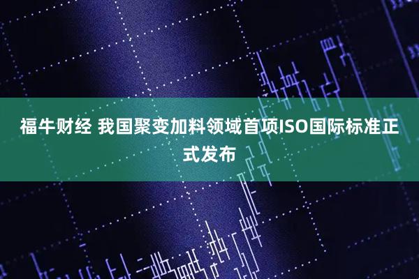 福牛财经 我国聚变加料领域首项ISO国际标准正式发布
